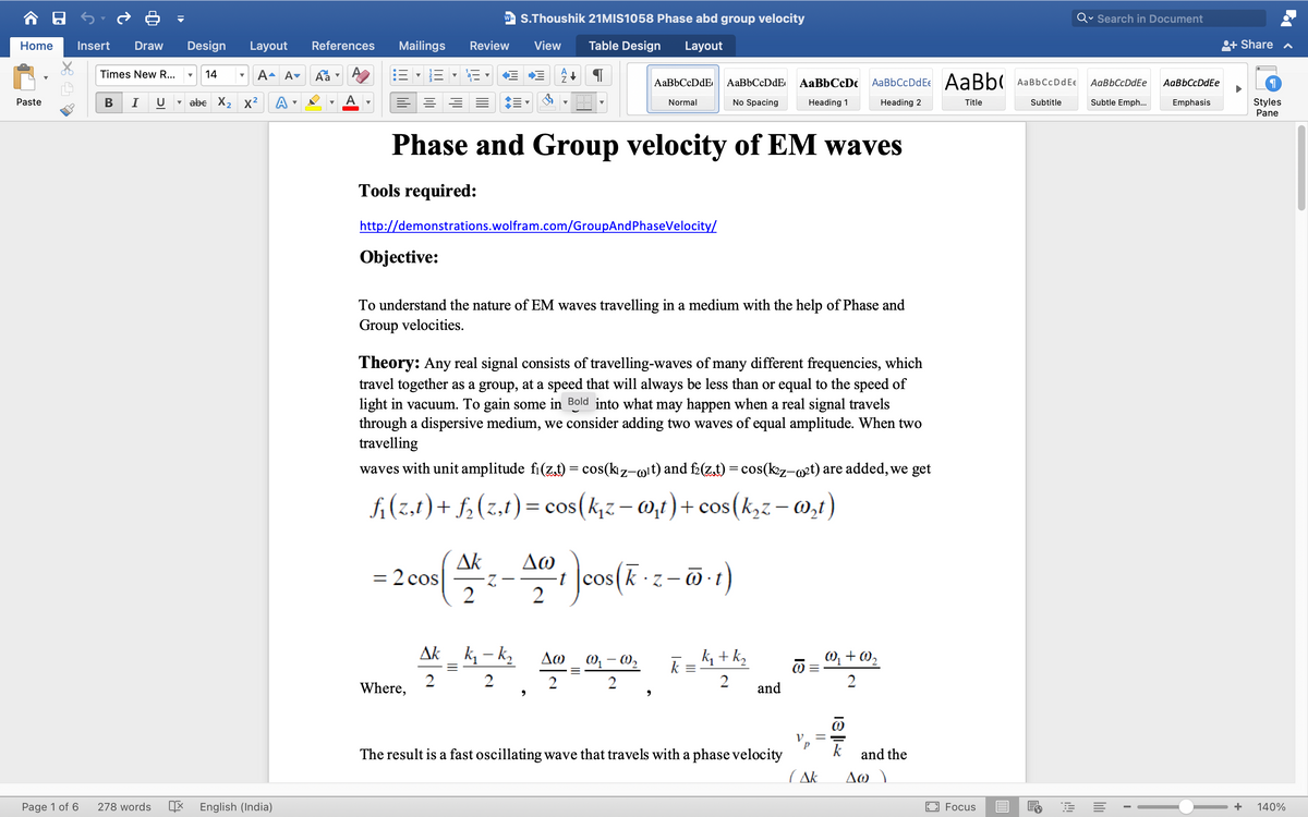 w- S.Thoushik 21MIS1058 Phase abd group velocity
Qv Search in Document
Home
Insert
Draw
Design
Layout
References
Mailings
Review
View
Table Design
Layout
+ Share
Times New R...
14
A- A- Áa
AaBbCcDdEe AaBb( AaBbCcDdEe
AaBbCcDdE
AaBbCcDc
АаBbСcDdEe
AgBbCcDdEe
v abe X2 x² A
Subtle Emph...
Styles
Pane
Paste
Normal
No Spacing
Heading 1
Heading 2
Title
Subtitle
Emphasis
Phase and Group velocity of EM waves
Tools required:
http://demonstrations.wolfram.com/GroupAndPhaseVelocity/
Objective:
To understand the nature of EM waves travelling in a medium with the help of Phase and
Group velocities.
Theory: Any real signal consists of travelling-waves of many different frequencies, which
travel together as a group, at a speed that will always be less than or equal to the speed of
light in vacuum. To gain some in Bold into what may happen when a real signal travels
through a dispersive medium, we consider adding two waves of equal amplitude. When two
travelling
waves with unit amplitude fi(z.t) = cos(kz-mit) and f(z,t) = cos(k2z-@²t) are added, we get
fi(z.t) + f,(z,t)= cos(k,z– 0,t) + cos(k,z – 0,t)
Ak
= 2 cos
2
Δω
t cos(k · z
2
(1-0 – 2
Ak k, - k,
k + k,
k =
W, + W2
Δω ωω
2
Where,
2
2
and
The result is a fast oscillating wave that travels with a phase velocity
k
and the
Δω
YV )
Page 1 of 6
278 words
English (India)
Focus
+
140%
18 ||
II
