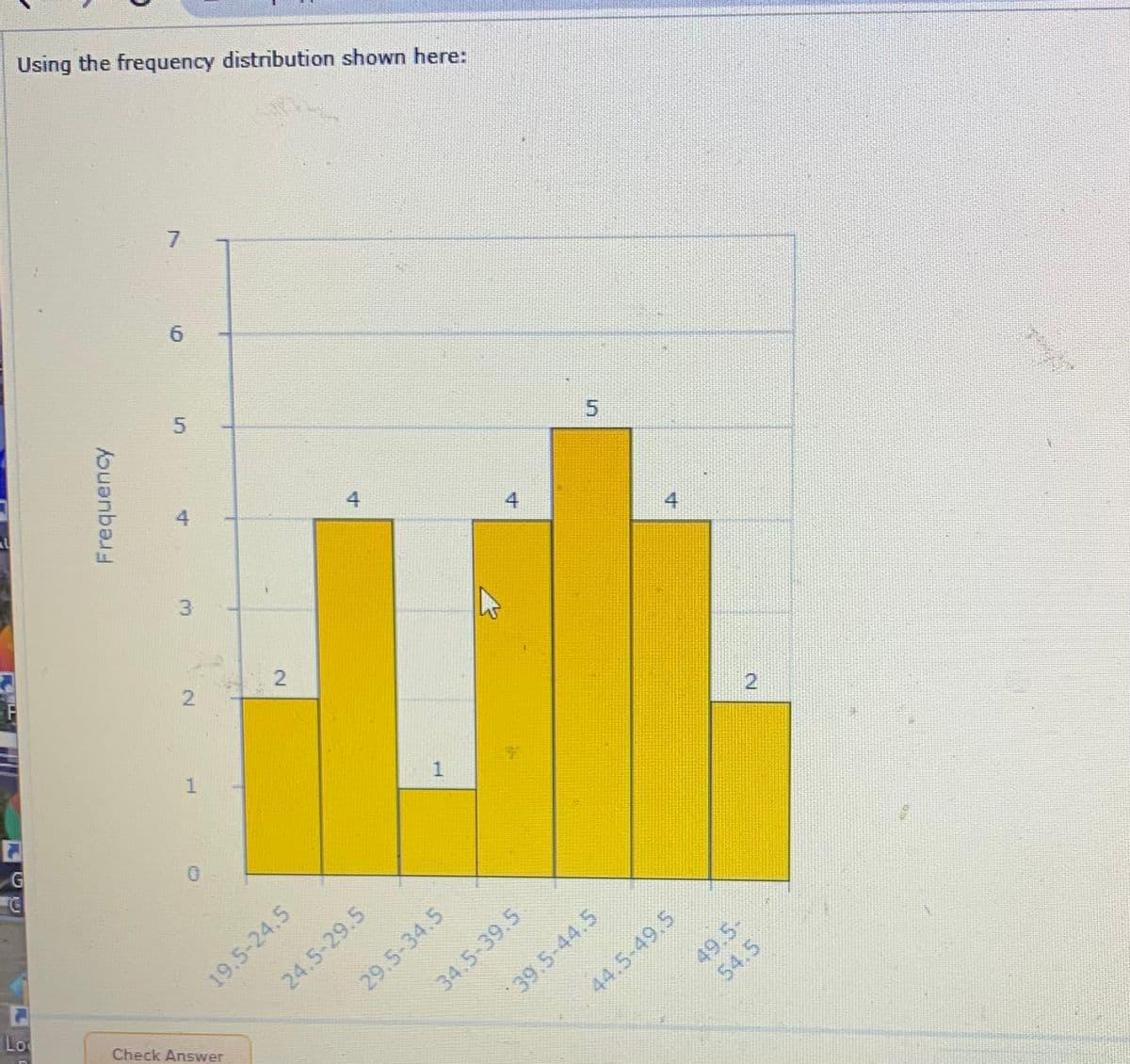 Using the frequency distribution shown here:
4
3
4
2
19.5-24.5
24.5-29.5
Lo
Check Answer
29.5-34.5
34.5-39.5
44.5-49.5
49.5-
39.5-44.5
2.
5.
54,5
4.
2.
6.
5.
2.
Frequency
