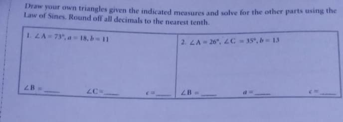 Draw your own triangles given the indicated measures and solve for the other parts using the
Law of Sines. Round off all decimals to the nearest tenth.
1. LA 73°, a = 18, b= 11
2. LA = 26, 2C = 35°, b= 13
2B =>
LB =
ZC=