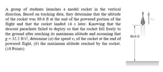 A group of students launches a model rocket in the vertical
direction. Based on tracking data, they determine that the altitude
of the rocket was 89.6 ft at the end of the powered portion of the
flight and that the rocket landed 16 s later. Knowing that the
descent parachute failed to deploy so that the rocket fell freely to
the ground after reaching its maximum altitude and assuming that
g= 32.2 ft/s?, determine (a) the speed vị of the rocket at the end of
powered flight, (b) the maximum altitude reached by the rocket.
(10 Points)
$9.6 ft
