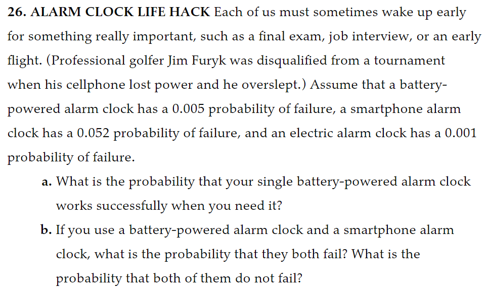 26. ALARM CLOCK LIFE HACK Each of us must sometimes wake up early
for something really important, such as a final exam, job interview, or an early
flight. (Professional golfer Jim Furyk was disqualified from a tournament
when his cellphone lost power and he overslept.) Assume that a battery-
powered alarm clock has a 0.005 probability of failure, a smartphone alarm
clock has a 0.052 probability of failure, and an electric alarm clock has a 0.001
probability of failure.
a. What is the probability that your single battery-powered alarm clock
works successfully when you need it?
b. If you use a battery-powered alarm clock and a smartphone alarm
clock, what is the probability that they both fail? What is the
probability that both of them do not fail?