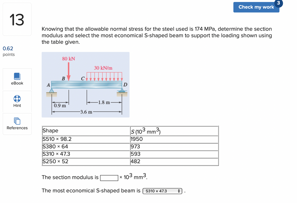 13
0.62
points
eBook
Hint
References
Knowing that the allowable normal stress for the steel used is 174 MPa, determine the section
modulus and select the most economical S-shaped beam to support the loading shown using
the table given.
A
80 KN
B
0.9 m
Shape
S510 × 98.2
S380 x 64
S310 × 47.3
S250 x 52
C
-3.6 m
30 kN/m
-1.8 m
D
The section modulus is
S (103 mm³)
1950
973
593
482
x 103 mm³.
The most economical S-shaped beam is
Check my work
S310 x 47.3
3