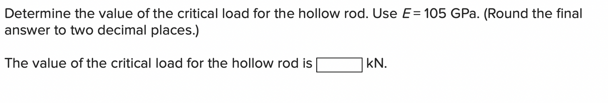 Determine the value of the critical load for the hollow rod. Use E= 105 GPa. (Round the final
answer to two decimal places.)
The value of the critical load for the hollow rod is
kN.