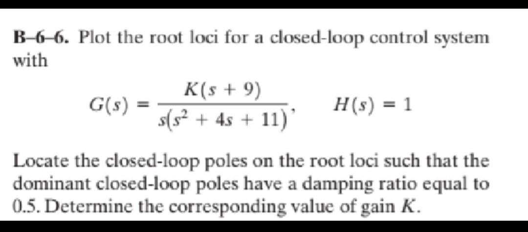 B-6–6. Plot the root loci for a closed-loop control system
with
K(s + 9)
G(s) =
H(s) = 1
s(s? + 4s + 11)'
Locate the closed-loop poles on the root loci such that the
dominant closed-loop poles have a damping ratio equal to
0.5. Determine the corresponding value of gain K.
