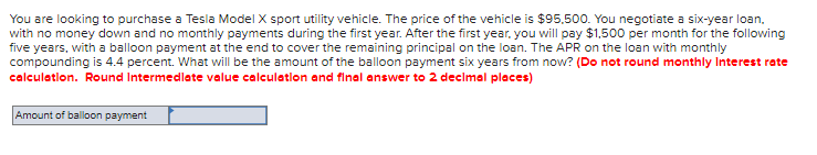 **Balloon Payment Calculation for Tesla Model X Purchase**

You are looking to purchase a Tesla Model X sport utility vehicle. The price of the vehicle is $95,500. You negotiate a six-year loan, with no money down and no monthly payments during the first year. After the first year, you will pay $1,500 per month for the following five years, with a balloon payment at the end to cover the remaining principal on the loan. The APR on the loan with monthly compounding is 4.4 percent. What will be the amount of the balloon payment six years from now? **(Do not round monthly interest rate calculation. Round intermediate value calculation and final answer to 2 decimal places)**

**Diagram/Graph Explanation:**
There is a text box labeled "Amount of balloon payment" for students to input their calculated answer.

**Instructions:**
1. Determine the monthly interest rate from the APR.
2. Calculate the present value of the loan.
3. Use the monthly payment and present value to find the future value.
4. Calculate the balloon payment after accounting for the total payments made over five years.

Calculation steps should include:
- Determining monthly interest rate: monthly rate = APR / 12
- Finding the present value: \( PV \)
- Calculating the future value: \( FV \)
- Subtracting total payments over five years from the initial loan amount.

Enter your calculated balloon payment in the provided text box. Ensure all intermediate values and the final amount are rounded to two decimal places.