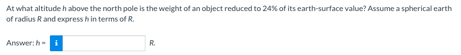 At what altitude h above the north pole is the weight of an object reduced to 24% of its earth-surface value? Assume a spherical earth
of radius R and express h in terms of R.
Answer: h= i
R.