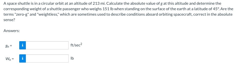 A space shuttle is in a circular orbit at an altitude of 213 mi. Calculate the absolute value of g at this altitude and determine the
corresponding weight of a shuttle passenger who weighs 151 lb when standing on the surface of the earth at a latitude of 45°. Are the
terms "zero-g" and "weightless," which are sometimes used to describe conditions aboard orbiting spacecraft, correct in the absolute
sense?
Answers:
ft/sec²
gh =
Wh=
lb
i
i