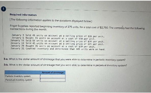 Required Information
[The following information applies to the questions displayed below.]
Frigid Supplies reported beginning inventory of 275 units, for a total cost of $2,750. The compaby had the following
transactions during the month:
January 3 Sold 45 units on account at a selling price of $16 per unit.
January 6 Bought 55 units on account at a cost of $10 per unit.
January 16 Sold 55 units on account at a selling price of $15 per unit.
January 19 Sold 45 units on account at a selling price of $21 per unit.
January 26 Bought 35 units on account at a cost of $10 per unit.
January 31 Counted inventory and determined that 185 units were on hand.
3-a. What is the dollar amount of shrinkage that you were able to determine in periodic inventory system?
3-b. What is the dollar amount of shrinkage that you were able to determine in perpetual Inventory system?
Periodic Inventory system
Perpetual inventory systom
Amount of shrinkage