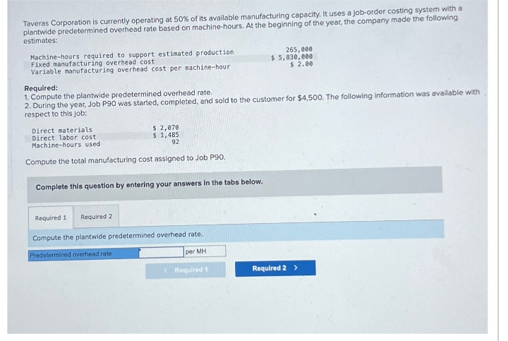Taveras Corporation is currently operating at 50% of its available manufacturing capacity. It uses a job-order costing system with a
plantwide predetermined overhead rate based on machine-hours. At the beginning of the year, the company made the following
estimates:
Machine-hours required to support estimated production
Fixed manufacturing overhead cost
Variable manufacturing overhead cost per machine-hour
Required:
1. Compute the plantwide predetermined overhead rate.
2. During the year, Job P90 was started, completed, and sold to the customer for $4,500. The following information was available with
respect to this job:
$ 2,070
$ 1,485
92
Direct materials
Direct labor cost
Machine-hours used.
Compute the total manufacturing cost assigned to Job P90.
Complete this question by entering your answers in the tabs below.
Required 1 Required 2
Compute the plantwide predetermined overhead rate.
Predetermined overhead rate
per MH
265,000
$5,830,000
$ 2.00
Required 1
Required 2 >