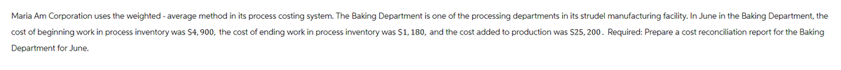 Maria Am Corporation uses the weighted average method in its process costing system. The Baking Department is one of the processing departments in its strudel manufacturing facility. In June in the Baking Department, the
cost of beginning work in process inventory was $4, 900, the cost of ending work in process inventory was $1, 180, and the cost added to production was $25, 200. Required: Prepare a cost reconciliation report for the Baking
Department for June.