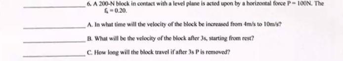 6. A 200-N block in contact with a level plane is acted upon by a horizontal force P= 100N. The
6-0.20.
A. In what time will the velocity of the block be increased from 4m/s to 10m/s?
B. What will be the velocity of the block after 3s, starting from rest?
C. How long will the block travel if after 3s Pis removedď?
