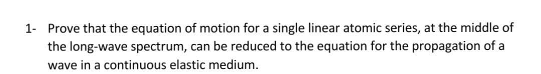 1- Prove that the equation of motion for a single linear atomic series, at the middle of
the long-wave spectrum, can be reduced to the equation for the propagation of a
wave in a continuous elastic medium.

