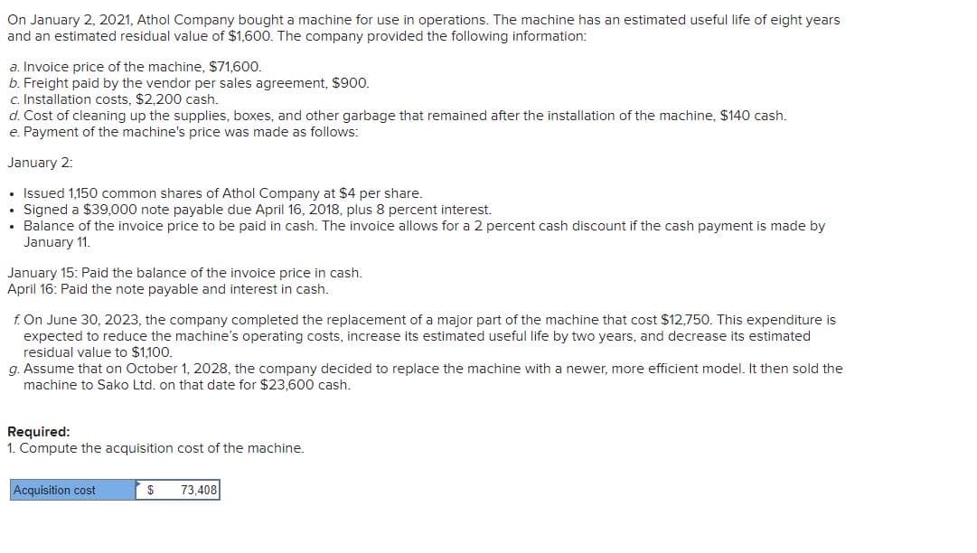 On January 2, 2021, Athol Company bought a machine for use in operations. The machine has an estimated useful life of eight years
and an estimated residual value of $1,600. The company provided the following information:
a. Invoice price of the machine, $71,600.
b. Freight paid by the vendor per sales agreement, $900.
c. Installation costs, $2,200 cash.
d. Cost of cleaning up the supplies, boxes, and other garbage that remained after the installation of the machine, $140 cash.
e. Payment of the machine's price was made as follows:
January 2:
• Issued 1,150 common shares of Athol Company at $4 per share.
• Signed a $39,000 note payable due April 16, 2018, plus 8 percent interest.
• Balance of the invoice price to be paid in cash. The invoice allows for a 2 percent cash discount if the cash payment is made by
January 11.
January 15: Paid the balance of the invoice price in cash.
April 16: Paid the note payable and interest in cash.
f. On June 30, 2023, the company completed the replacement of a major part of the machine that cost $12,750. This expenditure is
expected to reduce the machine's operating costs, increase its estimated useful life by two years, and decrease its estimated
residual value to $1,100.
g. Assume that on October 1, 2028, the company decided to replace the machine with a newer, more efficient model. It then sold the
machine to Sako Ltd. on that date for $23,600 cash.
Required:
1. Compute the acquisition cost of the machine.
Acquisition cost
$ 73,408