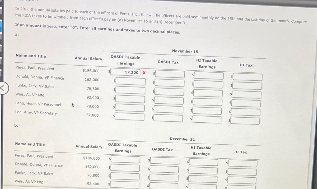 In 20--, the annual salaries paid to each of the officers of Perez, Inc., follow. The officers are paid semimonthly on the 15th and the last day of the month. Compute
the FICA taxes to be withheld from each officer's pay on (a) November 15 and (b) December 31.
If an amount is zero, enter "0". Enter all earnings and taxes to two decimal places.
a.
Name and Title
Perez, Paul, President
Donald, Donna, VP Finance
Funke, Jack, VP Sales
Weis, Al, VP Mfg.
Lang, Hope, VP Personnel
Lee, Amy, VP Secretary
b.
Name and Title
Perez, Paul, President
Donald, Donna, VP Finance
Funke, Jack, VP Sales
Weis, Al, VP Mfg.
Annual Salary
$186,000
162,000
76,800
92,400
78,000
52,800
Annual Salary
$186,000
162,000
76,800
92,400
OASDI Taxable
Earnings
$
17,300 X
OASDI Taxable
Earnings
$
$
November 15
OASDI Tax
$
OASDI Tax
$
$
December 31
HI Taxable
Earnings
HI Taxable
Earnings
$
HI Tax
HI Tax