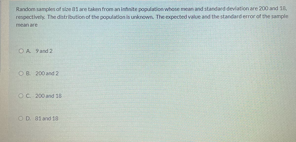 Random samples of size 81 are taken from an infinite population whose mean and standard deviation are 200 and 18,
respectively. The distribution of the population is unknown. The expected value and the standard error of the sample
mean are
O A. 9 and 2
O B. 200 and 2
O C. 200 and 18
O D. 81 and 18
