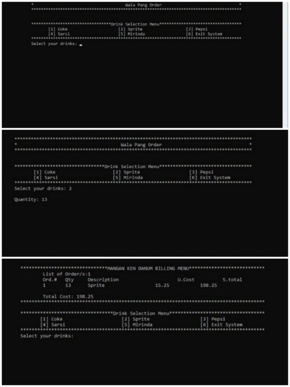 [1] Coke
[4] Sarsi
Select your drinks:
[1] Coke
[4] Sarsi
Select your drinks: 2
Quantity: 13
Wala Pang Order
******Drink Selection Menu**
[2] Sprite
[5] Mirinda
Wala Pang Order
***Drink Selection Menu**
[3] Pepsi
[2] Sprite
[5] Mirinda
[6] Exit System
******MANGAN KEN DANUM BILLING MENU************
Description
U.Cost
S. total
Sprite
15.25
198.25
**Drink Selection Menu**
[2] Sprite
[3] Pepsi
[5] Mirinda
[6] Exit System
List of Order/s:1
Ord. # Qty
1
13
Total Cost: 198.25
[1] Coke
[4] Sarsi
Select your drinks:
[3] Pepsi
[6] Exit System
