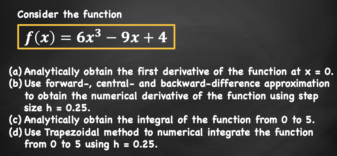 Consider the function
f(x) = 6x³ – 9x +4
(a) Analytically obtain the first derivative of the function at x = 0.
(b) Use forward-, central- and backward-difference approximation
to obtain the numerical derivative of the function using step
size h = 0.25.
(c) Analytically obtain the integral of the function from 0 to 5.
(d) Use Trapezoidal method to numerical integrate the function
from 0 to 5 using h = 0.25.