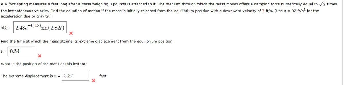 A 4-foot spring measures 8 feet long after a mass weighing 8 pounds is attached to it. The medium through which the mass moves offers a damping force numerically equal to √2 times
the instantaneous velocity. Find the equation of motion if the mass is initially released from the equilibrium position with a downward velocity of 7 ft/s. (Use g = 32 ft/s² for the
acceleration due to gravity.)
x(t) = 2.48e-0.08tsin (2.82t)
X
Find the time at which the mass attains its extreme displacement from the equilibrium position.
t = 0.54
X
What is the position of the mass at this instant?
The extreme displacement is x = 2.37
X
feet.