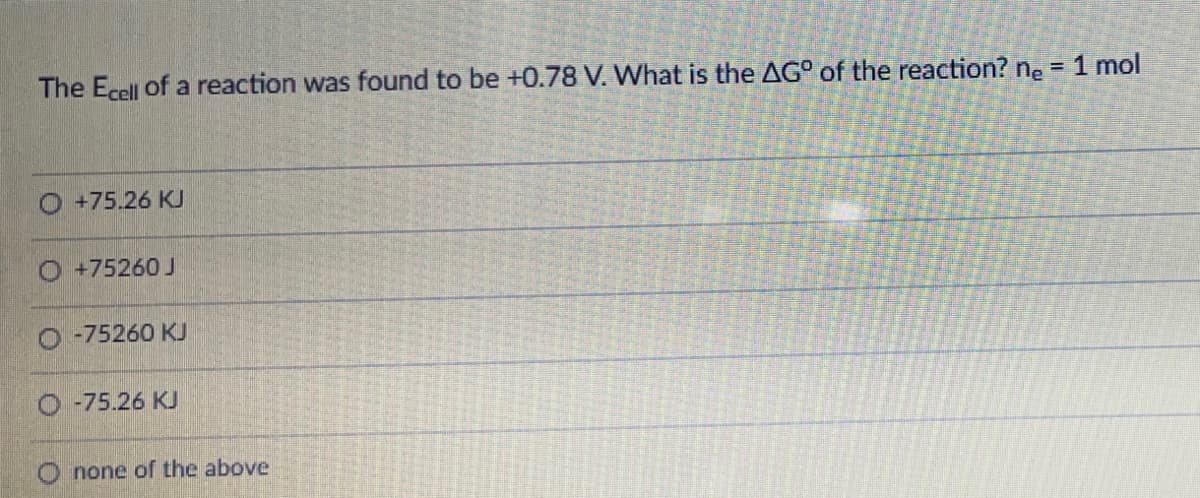 The Ecell of a reaction was found to be +0.78 V. What is the AG° of the reaction? ne = 1 mol
O +75.26 K
O +75260 J
-75260 KJ
-75.26 KJ
none of the above
