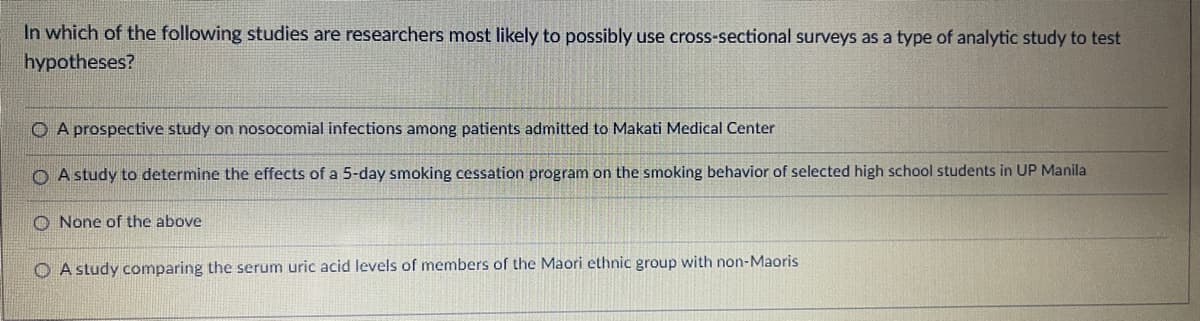 In which of the following studies are researchers most likely to possibly use cross-sectional surveys as a type of analytic study to test
hypotheses?
O A prospective study on nosocomial infections among patients admitted to Makati Medical Center
A study to determine the effects of a 5-day smoking cessation program on the smoking behavior of selected high school students in UP Manila
O None of the above
O A study comparing the serum uric acid levels of members of the Maori ethnic group with non-Maoris
