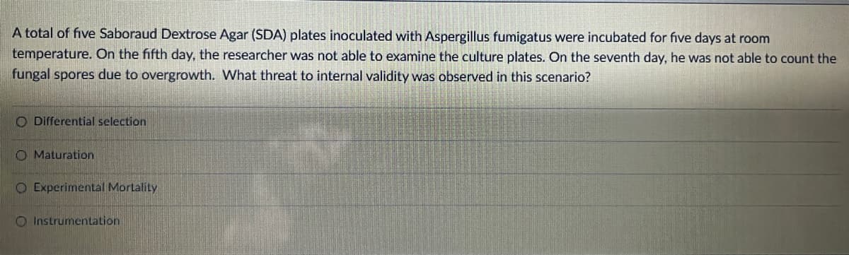 A total of five Saboraud Dextrose Agar (SDA) plates inoculated with Aspergillus fumigatus were incubated for five days at room
temperature. On the fifth day, the researcher was not able to examine the culture plates. On the seventh day, he was not able to count the
fungal spores due to overgrowth. What threat to internal validity was observed in this scenario?
O Differential selection
O Maturation
O Experimental Mortality
O Instrumentation
