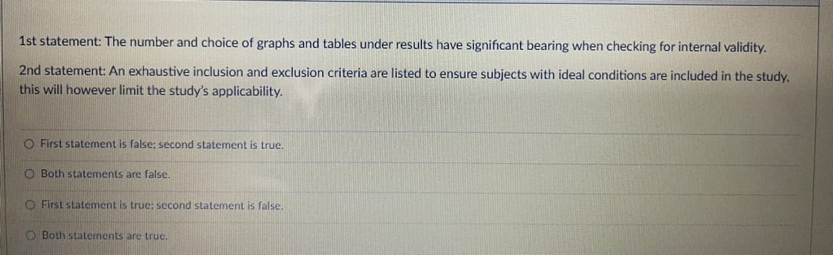 1st statement: The number and choice of graphs and tables under results have significant bearing when checking for internal validity.
2nd statement: An exhaustive inclusion and exclusion criteria are listed to ensure subjects with ideal conditions are included in the study.
this will however limit the study's applicability.
O First statement is false; second statement is true.
O Both statements are false.
O First statement is true; second statement is false.
O Both statements are true.
