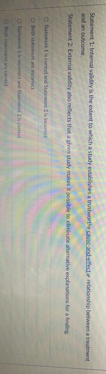 Statement 1: Internal validity is the extent to which a study establishes a trustworthy cause-and-effect e relationship between a treatment
and an outcome.
Statement 2: External validity also reflects that a given study makes it possible to eliminate alternative explanations for a finding.
O Statement 1 is correct and Statement 2 is incorrect
O Both statement are incorrect
O Statement 1 is incorrect and Statement 2 is correct
O Both statement are correct
