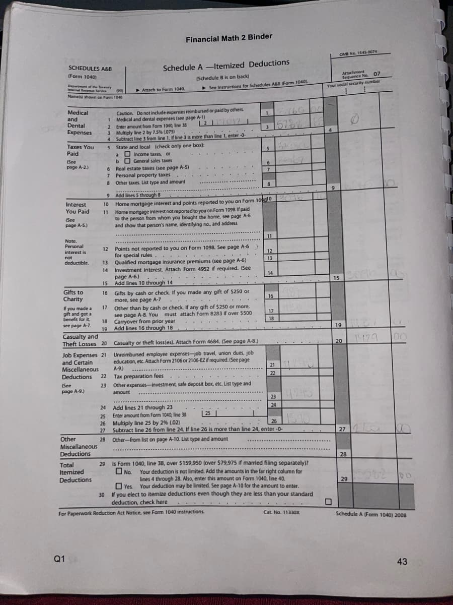 SCHEDULES A&B
(Form 1040)
Department of the Treasury
Internal Revenue Service
Namets) shown on Form
Medical
and
Dental
Expenses
Taxes You
Paid
(See
page A-2.)
Interest
You Paid
(See
page A-5.)
Note.
Personal
interest is
not
deductible.
Gifts to
Charity
If you made a
gift and got a
benefit for it.
see page A-7.
(See
page A-9)
Other
Miscellaneous
Deductions
Total
Itemized
Deductions
Q1 S
9
10
11
Job Expenses 21
and Certain
Miscellaneous
Deductions 22
Casualty and
Theft Losses 20
1
2
Enter amount from Form 1040, line 38
3
Multiply line 2 by 7.5% (075)
4 Subtract line 3 from line 1. If line 3 is more than line 1, enter -0-
5
State and local (check only one box):
15
16
(99)
1040
a
b
6 Real estate taxes (see page A-5)
7
Personal property taxes
8
Other taxes. List type and amount
17
Attach to Form 1040,
Schedule A-Itemized Deductions
(Schedule B is on back)
► See Instructions for Schedules A&B (Form 1040).
Caution. Do not include expenses reimbursed or paid by others.
Medical and dental expenses (see page A-1)
L2117017-1
Income taxes, or
General sales taxes
Financial Math 2 Binder
....
Add lines 5 through 8
12 Points not reported to you on Form 1098. See page A-6)
for special rules
.
13 Qualified mortgage insurance premiums (see page A-6)
14 Investment interest. Attach Form 4952 if required. (See
page A-6.)
Add lines 10 through 14
Gifts by cash or check. If you made any gift of $250 or
more, see page A-7
.
Other than by cash or check. If any gift of $250 or more,
see page A-8. You must attach Form 8283 if over $500
18 Carryover from prior year
19
Add lines 16 through 18
.......
Casualty or theft loss(es). Attach Form 4684. (See page A-8.)
Unreimbursed employee expenses-job travel, union dues, job
education, etc. Attach Form 2106 or 2106-EZ if required. (See page
A-9.)
Tax preparation fees
23 Other expenses-investment, safe deposit box, etc. List type and
amount
*******
Home mortgage interest and points reported to you on Form 109810 2016
Home mortgage interest not reported to you on Form 1098. If paid
to the person from whom you bought the home, see page A-6
and show that person's name, identifying no. and address
Add lines 21 through 23
Enter amount from Form 1040, line 38
25
For Paperwork Reduction Act Notice, see Farm 1040 instructions.
1 3160 00
+
.
5
6
7
8
11
12
13
14
16
24
25
26 Multiply line 25 by 2% (02)
26
27
Subtract line 26 from line 24. If line 26 is more than line 24, enter -0-
Other-from list on page A-10. List type and amount
28
17
18
21 11290
22
23
24
4245
164
29 Is Form 1040, line 38, over $159,950 (over $79,975 if married filing separately)?
No.
Your deduction is not limited. Add the amounts in the far right column for
lines 4 through 28. Also, enter this amount on Form 1040, line 40.
Yes. Your deduction may be limited. See page A-10 for the amount to enter.
30 If you elect to itemize deductions even though they are less than your standard
deduction, check here
Cat. No. 11330X
Attachment
Sequence No. 07
Your social security number
4
OMB No. 1545-0074
9
15 2096
19
20 1429
27
28
29
00
5562 60
Schedule A (Farm 1040) 2008
43