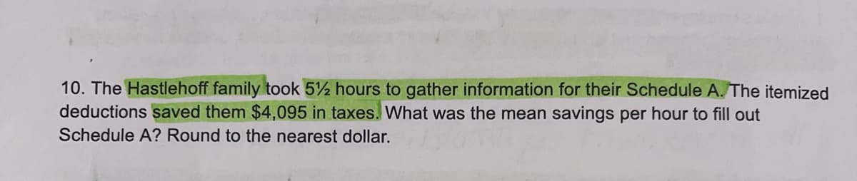 10. The Hastlehoff family took 5%2 hours to gather information for their Schedule A. The itemized
deductions saved them $4,095 in taxes. What was the mean savings per hour to fill out
Schedule A? Round to the nearest dollar.