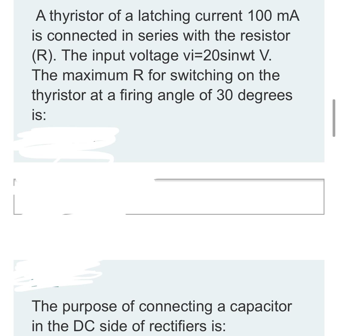 A thyristor of a latching current 100 mA
is connected in series with the resistor
(R). The input voltage vi=20sinwt V.
The maximum R for switching on the
thyristor at a firing angle of 30 degrees
is:
The purpose of connecting a capacitor
in the DC side of rectifiers is:
