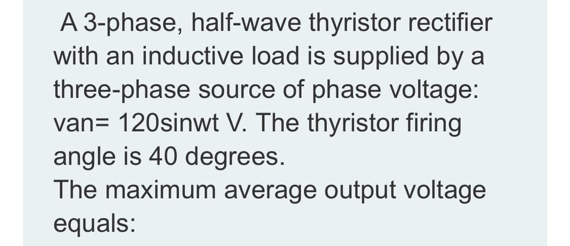 A 3-phase, half-wave thyristor rectifier
with an inductive load is supplied by a
three-phase source of phase voltage:
van= 120sinwt V. The thyristor firing
angle is 40 degrees.
The maximum average output voltage
equals:
