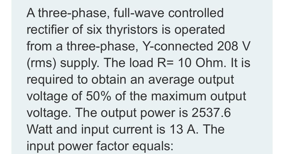 A three-phase, full-wave controlled
rectifier of six thyristors is operated
from a three-phase, Y-connected 208 V
(rms) supply. The load R= 10 Ohm. It is
required to obtain an average output
voltage of 50% of the maximum output
voltage. The output power is 2537.6
Watt and input current is 13 A. The
input power factor equals:
