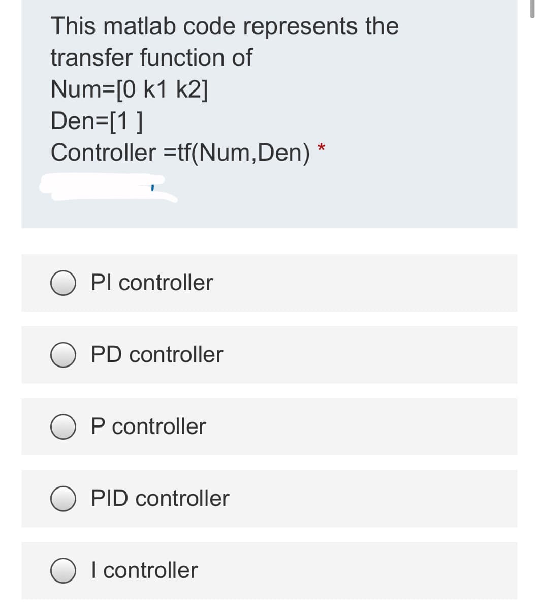 This matlab code represents the
transfer function of
Num=[0 k1 k2]
Den=[1 ]
Controller =tf(Num,Den)
Pl controller
PD controller
P controller
O PID controller
O I controller
