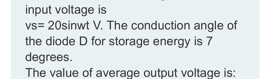 input voltage is
vs= 20sinwt V. The conduction angle of
the diode D for storage energy is 7
degrees.
The value of average output voltage is:
