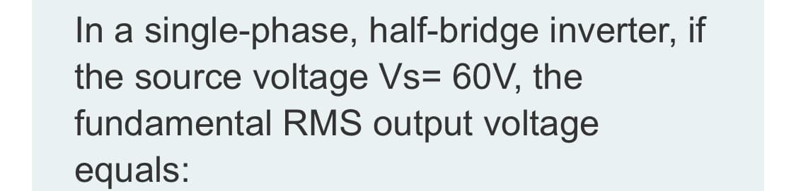 In a single-phase, half-bridge inverter, if
the source voltage Vs= 60V, the
fundamental RMS output voltage
equals:
