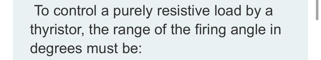 To control a purely resistive load by a
thyristor, the range of the firing angle in
degrees must be:
