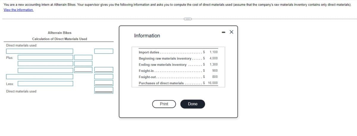 You are a new accounting intern at Allterrain Bikes. Your supervisor gives you the following information and asks you to compute the cost of direct materials used (assume that the company's raw materials inventory contains only direct materials).
View the information.
Allterrain Bikes
Information
Calculation of Direct Materials Used
Direct materials used:
Plus:
Less:
Direct materials used
Import duties...
$ 1,100
Beginning raw materials inventory.
$
4,000
Ending raw materials inventory
$
1,300
Freight-in.....
900
Freight-out...
$ 800
Purchases of direct materials
$ 16,000
Print
Done
- X