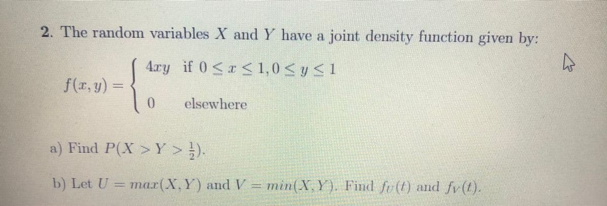 2. The random variables X and Y have a joint density function given by:
4ry if 0 < x < 1,0< y < 1
f(x, y) =
elsewhere
a) Find P(X >Y > ;).
b) Let U = m = min(X, Y). Find fu (t) and fv (t).
mar(X,Y) and V
ム
