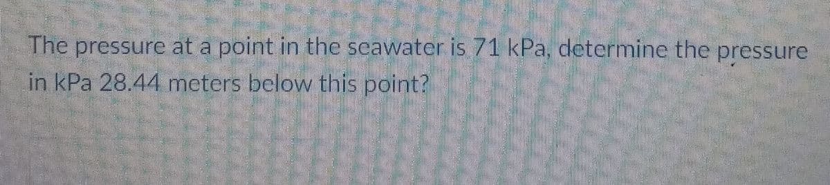 The pressure at a point in the seawater is 71 kPa, determine the pressure
in kPa 28.44 meters below this point?
