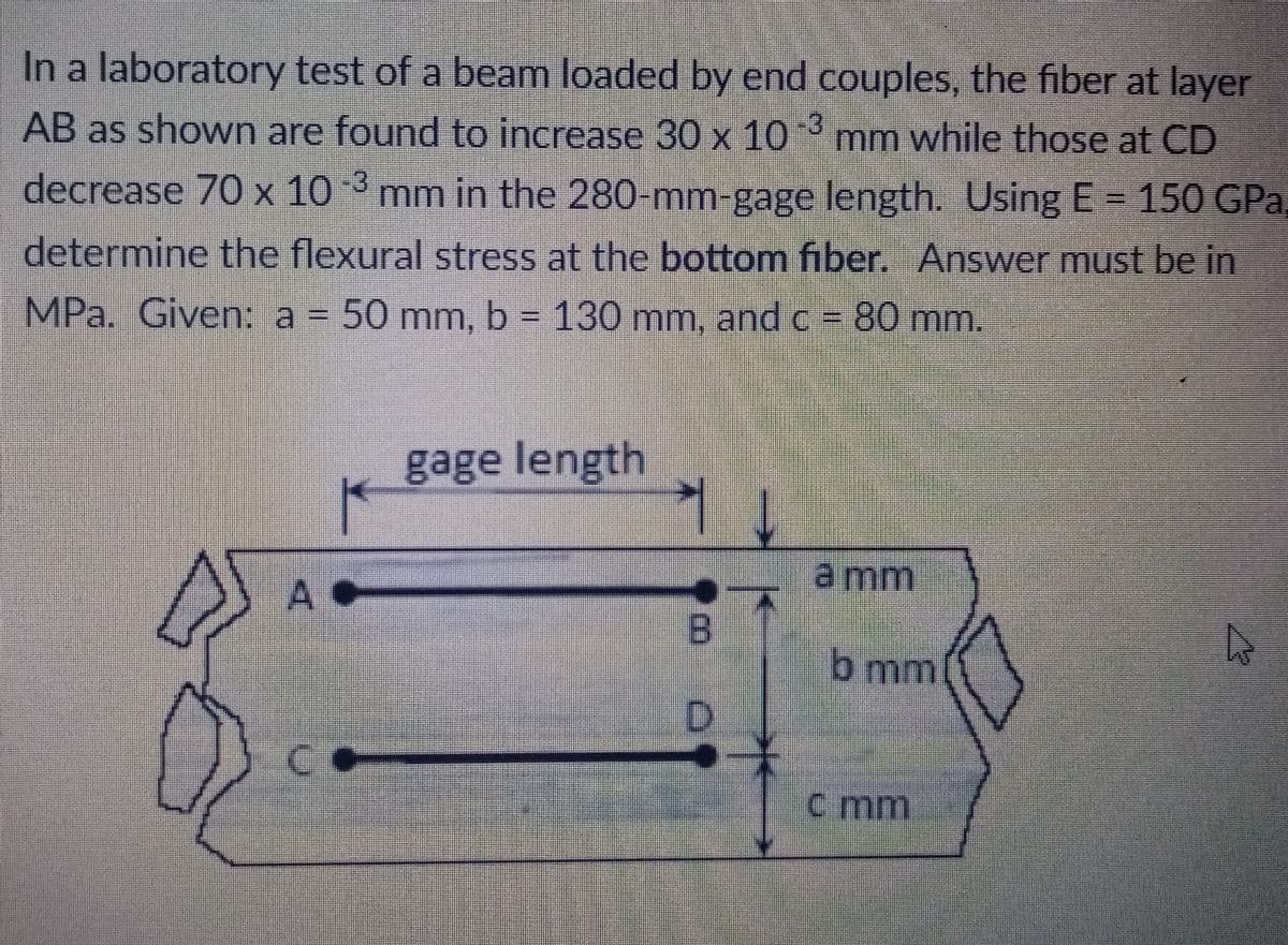 In a laboratory test of a beam loaded by end couples, the fiber at layer
AB as shown are found to increase 30 x 10 mm while those at CD
decrease 70 x 10 3 mm in the 280-mm-gage length. Using E = 150 GPa,
determine the flexural stress at the bottom fiber. Answer must be in
MPa. Given: a = 50 mm, b = 130 mm, and c = 80 mm.
gage length
a mm
B
b mm
Co
C mm
