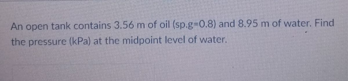 An open tank contains 3.56m of oil (sp.g%30.8) and 8.95 m of water. Find
the pressure (kPa) at the midpoint level of water.
