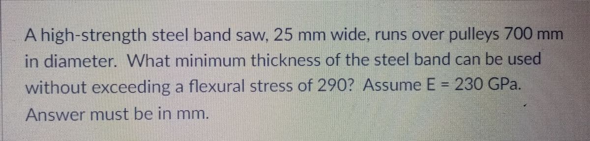 A high-strength steel band saw, 25 mm wide, runs over pulleys 700 mm
in diameter. What minimum thickness of the steel band can be used
without exceeding a flexural stress of 290? Assume E = 230 GPa.
Answer must be in mm.
