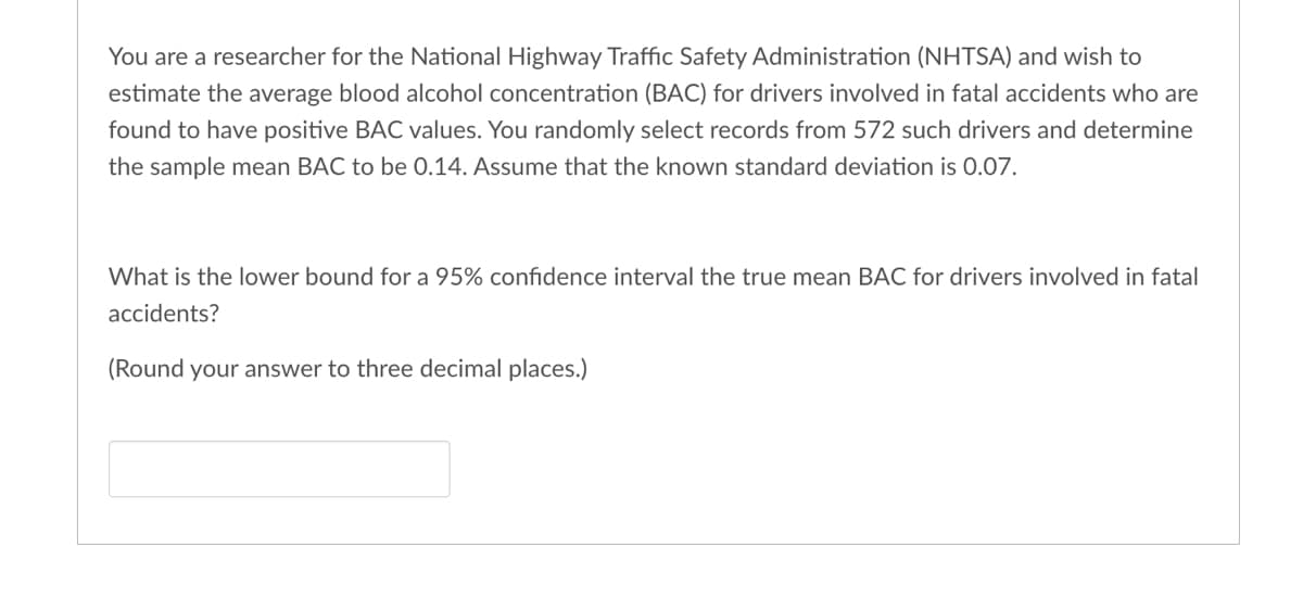 You are a researcher for the National Highway Traffic Safety Administration (NHTSA) and wish to
estimate the average blood alcohol concentration (BAC) for drivers involved in fatal accidents who are
found to have positive BAC values. You randomly select records from 572 such drivers and determine
the sample mean BAC to be 0.14. Assume that the known standard deviation is 0.07.
What is the lower bound for a 95% confidence interval the true mean BAC for drivers involved in fatal
accidents?
(Round your answer to three decimal places.)