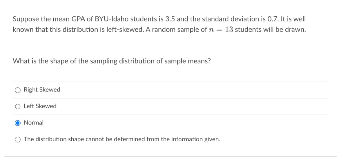 Suppose the mean GPA of BYU-Idaho students is 3.5 and the standard deviation is 0.7. It is well
known that this distribution is left-skewed. A random sample of n = 13 students will be drawn.
What is the shape of the sampling distribution of sample means?
O Right Skewed
O Left Skewed
O Normal
O The distribution shape cannot be determined from the information given.