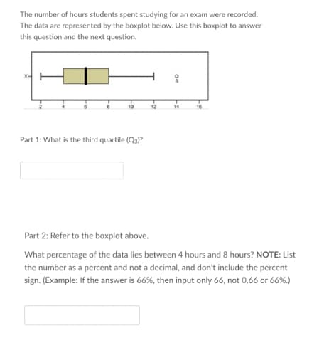 The number of hours students spent studying for an exam were recorded.
The data are represented by the boxplot below. Use this boxplot to answer
this question and the next question.
10
Part 1: What is the third quartile (Q3)?
12
Of
14
16
Part 2: Refer to the boxplot above.
What percentage of the data lies between 4 hours and 8 hours? NOTE: List
the number as a percent and not a decimal, and don't include the percent
sign. (Example: If the answer is 66%, then input only 66, not 0.66 or 66%.)