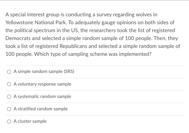 A special interest group is conducting a survey regarding wolves in
Yellowstone National Park. To adequately gauge opinions on both sides of
the political spectrum in the US, the researchers took the list of registered
Democrats and selected a simple random sample of 100 people. Then, they
took a list of registered Republicans and selected a simple random sample of
100 people. Which type of sampling scheme was implemented?
O A simple random sample (SRS)
O A voluntary response sample
O A systematic random sample
O A stratified random sample
O A cluster sample