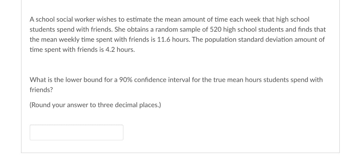 A school social worker wishes to estimate the mean amount of time each week that high school
students spend with friends. She obtains a random sample of 520 high school students and finds that
the mean weekly time spent with friends is 11.6 hours. The population standard deviation amount of
time spent with friends is 4.2 hours.
What is the lower bound for a 90% confidence interval for the true mean hours students spend with
friends?
(Round your answer to three decimal places.)