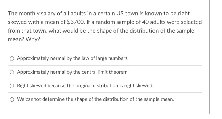 The monthly salary of all adults in a certain US town is known to be right
skewed with a mean of $3700. If a random sample of 40 adults were selected
from that town, what would be the shape of the distribution of the sample
mean? Why?
Approximately normal by the law of large numbers.
Approximately normal by the central limit theorem.
Right skewed because the original distribution is right skewed.
O We cannot determine the shape of the distribution of the sample mean.