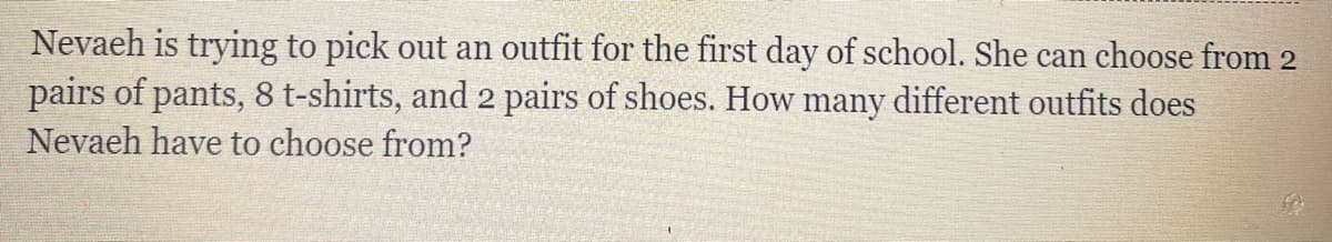 Nevaeh is trying to pick out an outfit for the first day of school. She can choose from 2
pairs of pants, 8 t-shirts, and 2 pairs of shoes. How many different outfits does
Nevaeh have to choose from?
