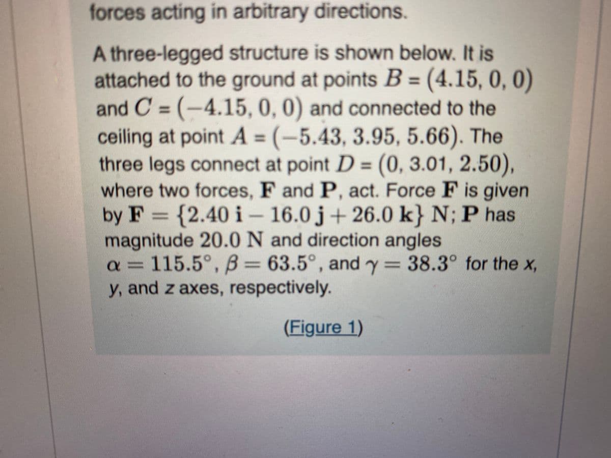 forces acting in arbitrary directions.
A three-legged structure is shown below. It is
attached to the ground at points B = (4.15, 0, 0)
and C = (-4.15, 0, 0) and connected to the
ceiling at point A = (-5.43, 3.95, 5.66). The
three legs connect at point D = (0, 3.01, 2.50),
where two forces, F and P, act. Force F is given
by F= {2.40 i 16.0 j+26.0 k} N; P has
magnitude 20.0 N and direction angles
a = 115.5°, B= 63.5°, and y = 38.3° for the x,
y, and z axes, respectively.
(Figure 1)